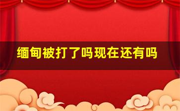 缅甸被打了吗现在还有吗