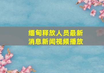 缅甸释放人员最新消息新闻视频播放