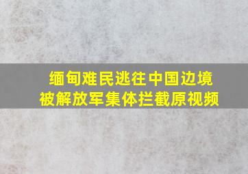 缅甸难民逃往中国边境被解放军集体拦截原视频