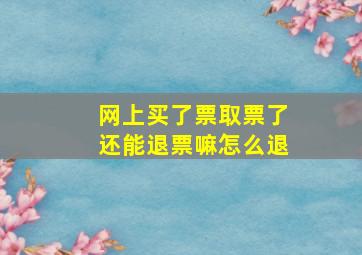 网上买了票取票了还能退票嘛怎么退