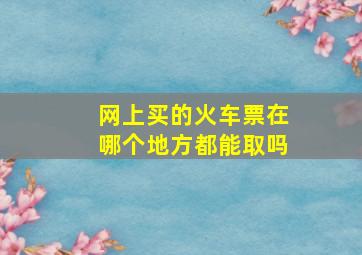 网上买的火车票在哪个地方都能取吗