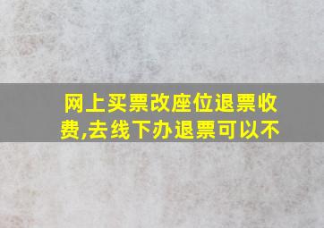 网上买票改座位退票收费,去线下办退票可以不