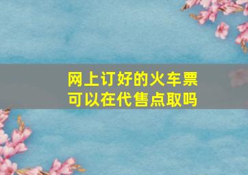 网上订好的火车票可以在代售点取吗