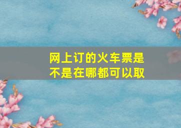 网上订的火车票是不是在哪都可以取