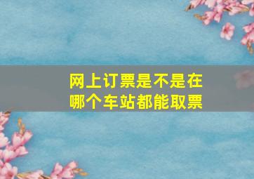 网上订票是不是在哪个车站都能取票