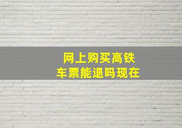 网上购买高铁车票能退吗现在