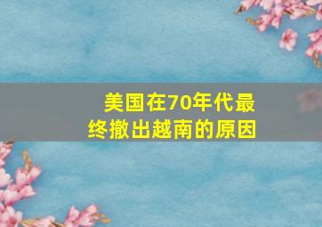 美国在70年代最终撤出越南的原因