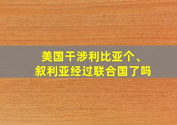 美国干涉利比亚个、叙利亚经过联合国了吗