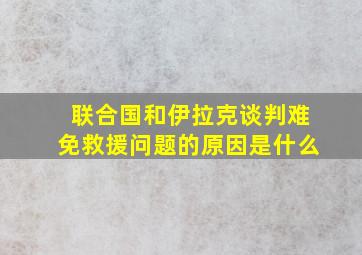 联合国和伊拉克谈判难免救援问题的原因是什么