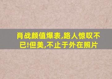 肖战颜值爆表,路人惊叹不已!但美,不止于外在照片