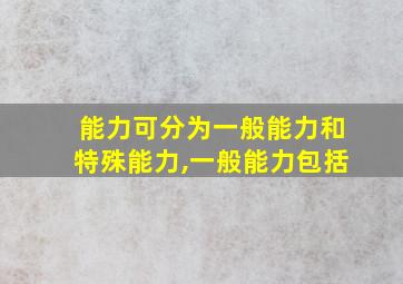 能力可分为一般能力和特殊能力,一般能力包括