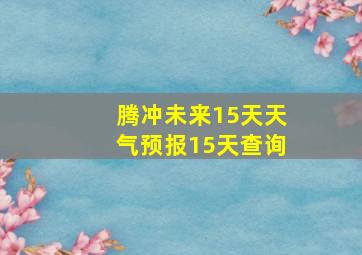 腾冲未来15天天气预报15天查询