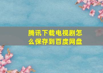 腾讯下载电视剧怎么保存到百度网盘