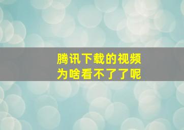 腾讯下载的视频为啥看不了了呢