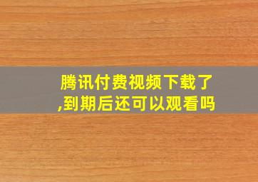 腾讯付费视频下载了,到期后还可以观看吗