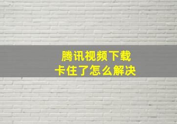 腾讯视频下载卡住了怎么解决