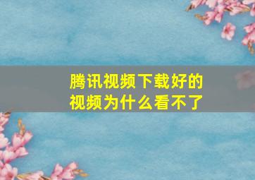 腾讯视频下载好的视频为什么看不了