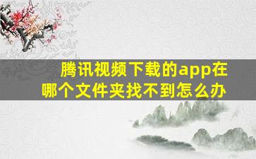 腾讯视频下载的app在哪个文件夹找不到怎么办