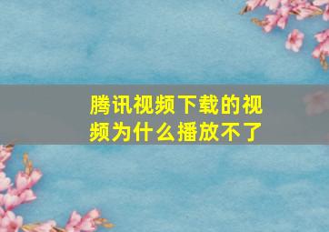 腾讯视频下载的视频为什么播放不了