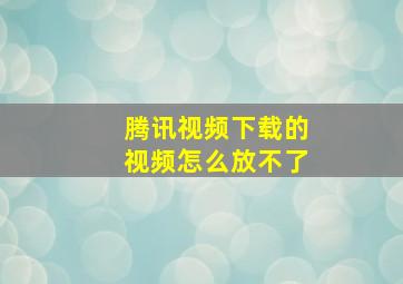 腾讯视频下载的视频怎么放不了