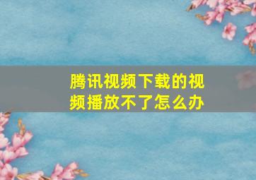 腾讯视频下载的视频播放不了怎么办