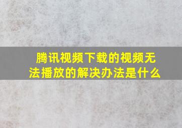 腾讯视频下载的视频无法播放的解决办法是什么