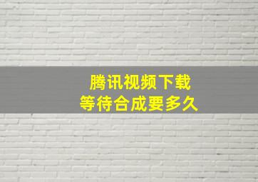 腾讯视频下载等待合成要多久