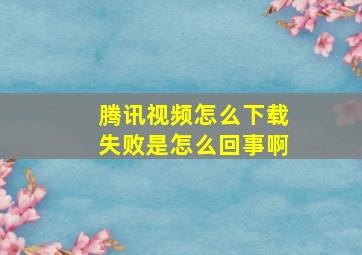 腾讯视频怎么下载失败是怎么回事啊