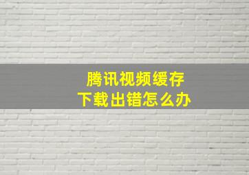 腾讯视频缓存下载出错怎么办