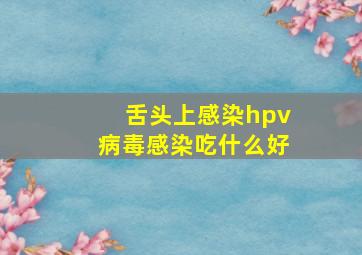 舌头上感染hpv病毒感染吃什么好