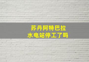 苏丹阿特巴拉水电站停工了吗