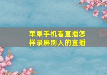 苹果手机看直播怎样录屏别人的直播