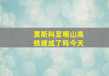 莫斯科至喀山高铁建成了吗今天