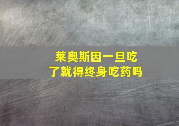 莱奥斯因一旦吃了就得终身吃药吗