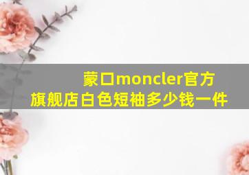 蒙口moncler官方旗舰店白色短袖多少钱一件