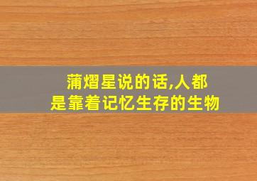 蒲熠星说的话,人都是靠着记忆生存的生物