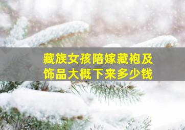 藏族女孩陪嫁藏袍及饰品大概下来多少钱