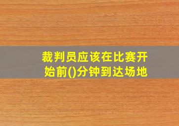 裁判员应该在比赛开始前()分钟到达场地