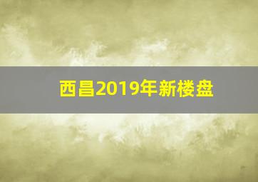 西昌2019年新楼盘