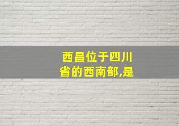 西昌位于四川省的西南部,是