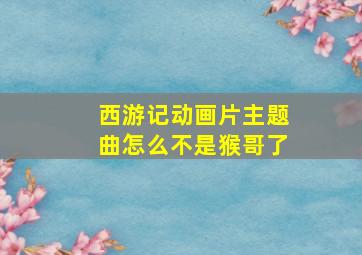 西游记动画片主题曲怎么不是猴哥了