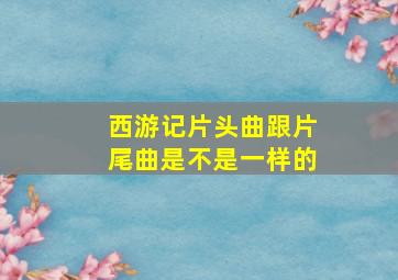 西游记片头曲跟片尾曲是不是一样的