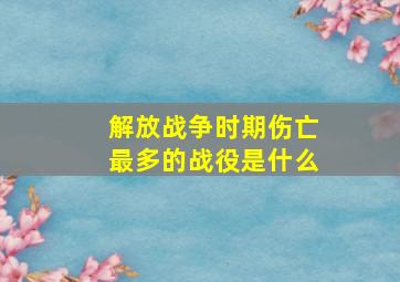 解放战争时期伤亡最多的战役是什么