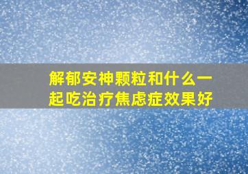 解郁安神颗粒和什么一起吃治疗焦虑症效果好