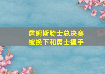 詹姆斯骑士总决赛被换下和勇士握手