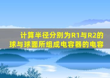 计算半径分别为R1与R2的球与球面所组成电容器的电容