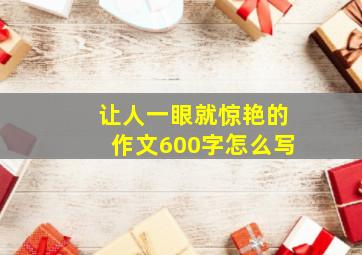 让人一眼就惊艳的作文600字怎么写