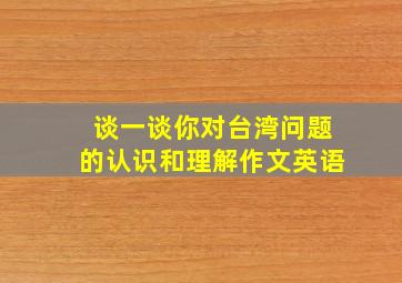 谈一谈你对台湾问题的认识和理解作文英语