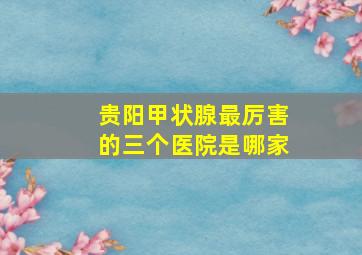 贵阳甲状腺最厉害的三个医院是哪家