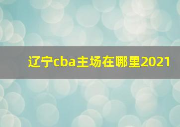 辽宁cba主场在哪里2021